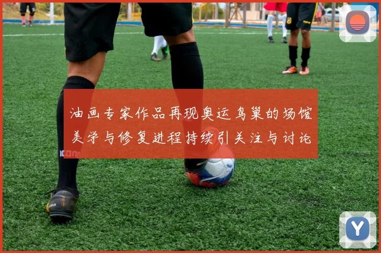 油画专家作品再现奥运鸟巢的场馆美学与修复进程持续引关注与讨论