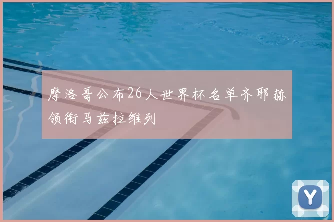 摩洛哥公布26人世界杯名单齐耶赫领衔马兹拉维列