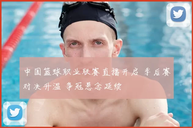 中国篮球职业联赛直播开启 季后赛对决升温 争冠悬念延续