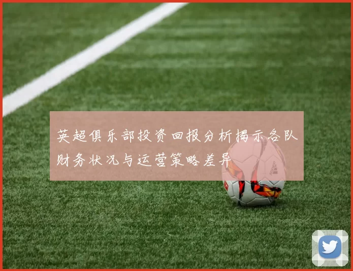 英超俱乐部投资回报分析揭示各队财务状况与运营策略差异