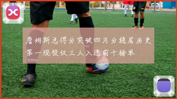 詹姆斯总得分突破四万分稳居历史第一现役仅三人入选前十榜单