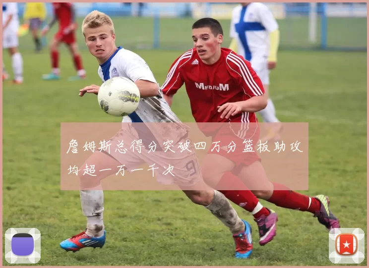 詹姆斯总得分突破四万分篮板助攻均超一万一千次