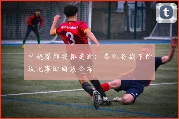 中超赛程安排更新：各队备战下阶段比赛时间表公布