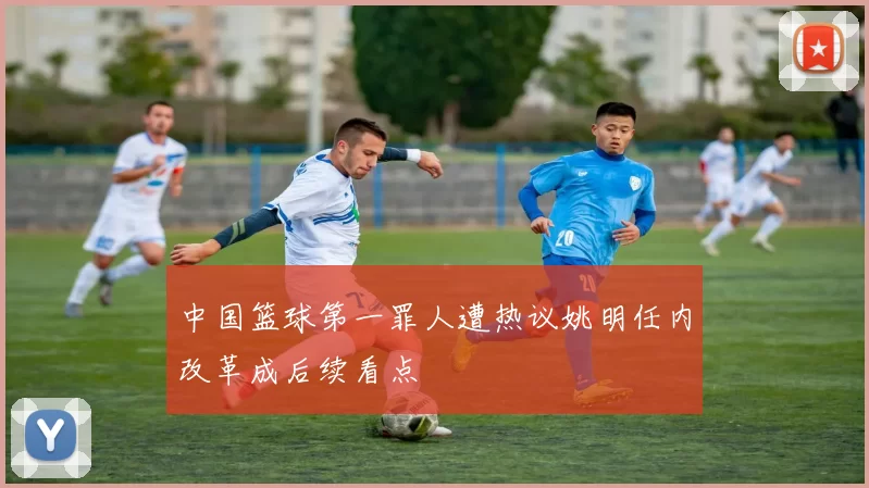 中国篮球第一罪人遭热议姚明任内改革成后续看点