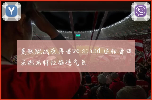 曼联欧战夜再唱we stand 逆转晋级点燃老特拉福德气氛