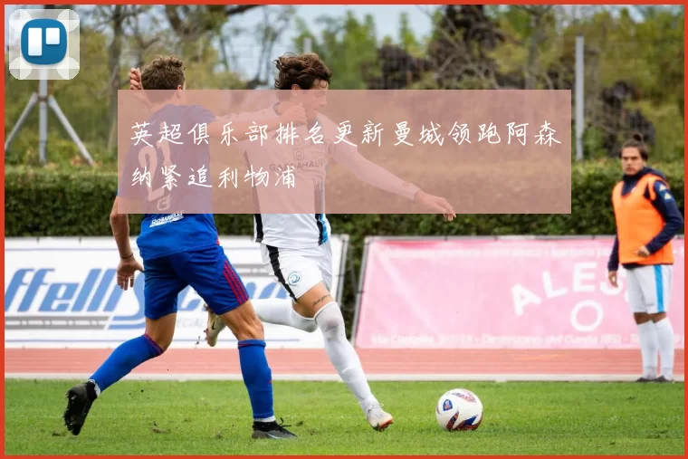 英超俱乐部排名更新曼城领跑阿森纳紧追利物浦