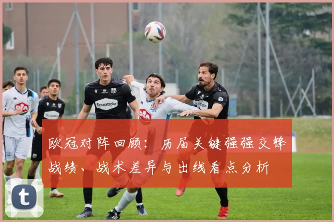 欧冠对阵回顾：历届关键强强交锋战绩、战术差异与出线看点分析