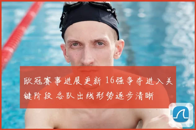 欧冠赛事进展更新 16强争夺进入关键阶段 各队出线形势逐步清晰