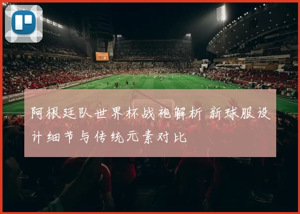 阿根廷队世界杯战袍解析 新球服设计细节与传统元素对比