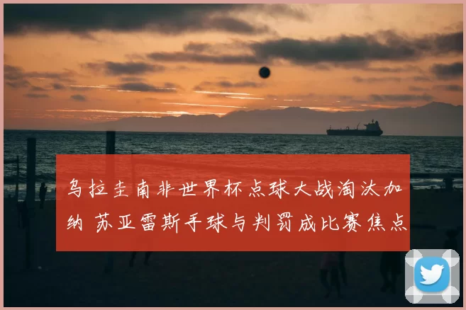 乌拉圭南非世界杯点球大战淘汰加纳 苏亚雷斯手球与判罚成比赛焦点