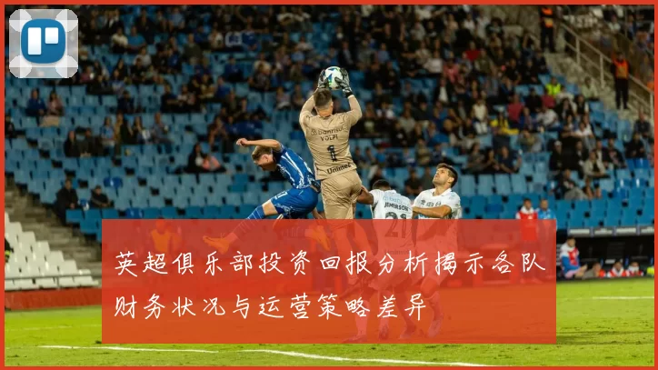 英超俱乐部投资回报分析揭示各队财务状况与运营策略差异