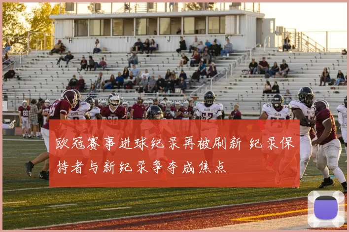 欧冠赛事进球纪录再被刷新 纪录保持者与新纪录争夺成焦点