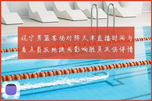 辽宁男篮客场对阵天津直播时间与看点首发轮换或影响胜负及伤停情况