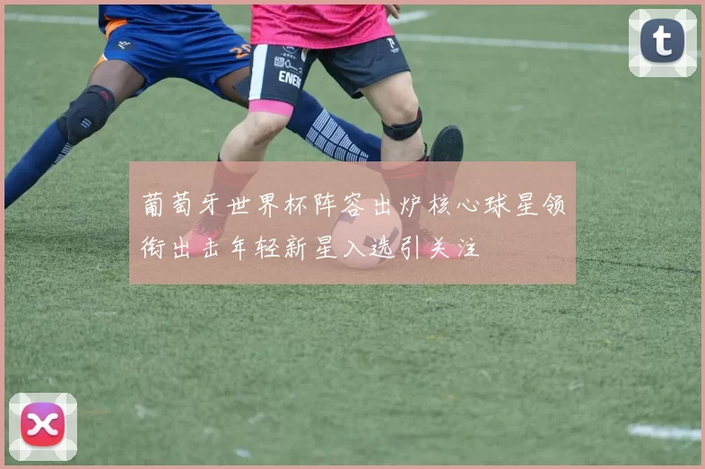 葡萄牙世界杯阵容出炉核心球星领衔出击年轻新星入选引关注