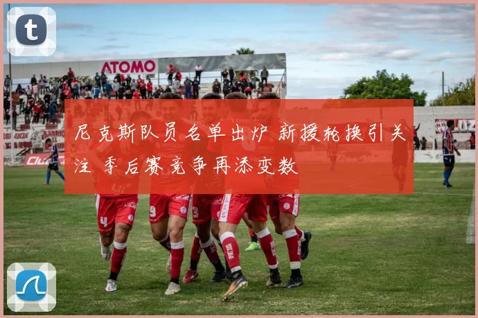 尼克斯队员名单出炉 新援轮换引关注 季后赛竞争再添变数