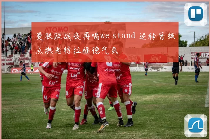曼联欧战夜再唱we stand 逆转晋级点燃老特拉福德气氛