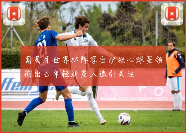 葡萄牙世界杯阵容出炉核心球星领衔出击年轻新星入选引关注