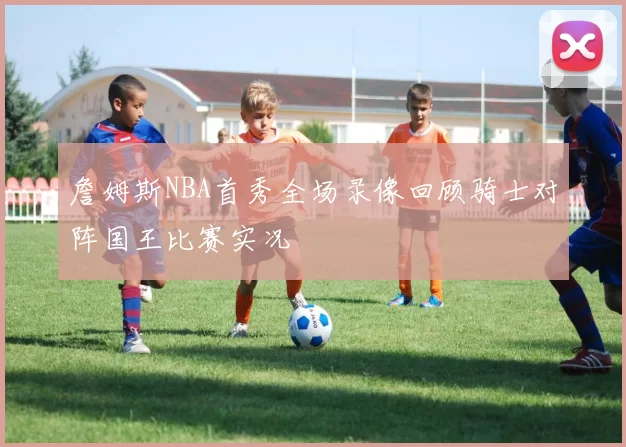 詹姆斯NBA首秀全场录像回顾骑士对阵国王比赛实况