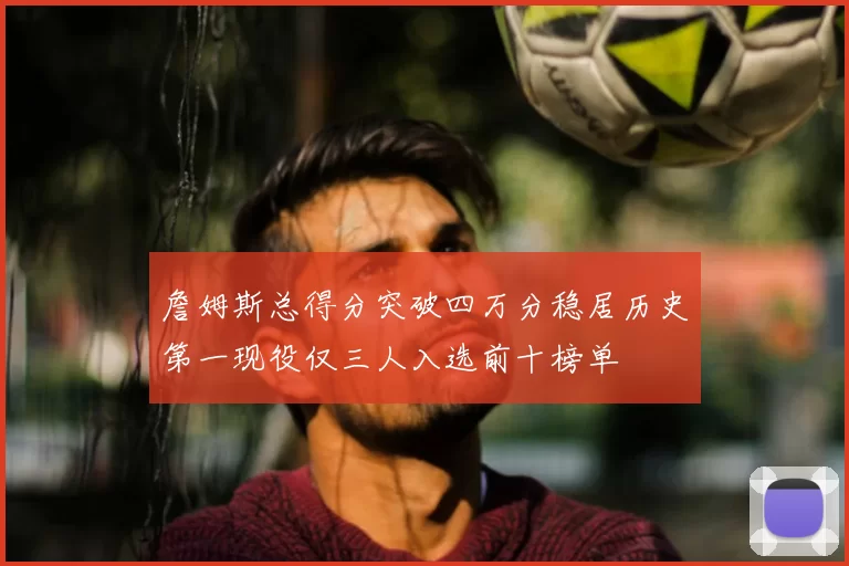 詹姆斯总得分突破四万分稳居历史第一现役仅三人入选前十榜单