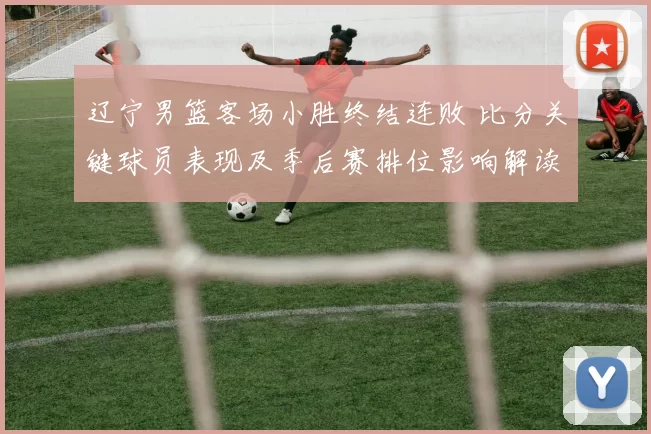 辽宁男篮客场小胜终结连败 比分关键球员表现及季后赛排位影响解读