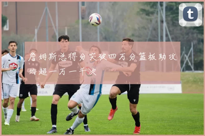 詹姆斯总得分突破四万分篮板助攻均超一万一千次