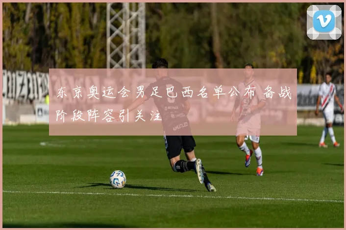 东京奥运会男足巴西名单公布 备战阶段阵容引关注