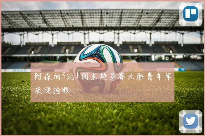 阿森纳5比1国米热身赛大胜青年军表现抢眼
