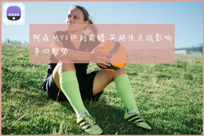 阿森纳vs热刺前瞻 英超焦点战影响争四形势