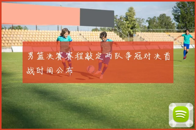 男篮决赛赛程敲定两队争冠对决首战时间公布