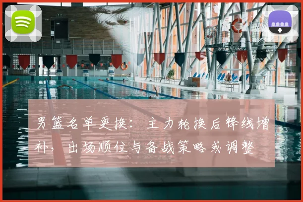 男篮名单更换：主力轮换后锋线增补，出场顺位与备战策略或调整