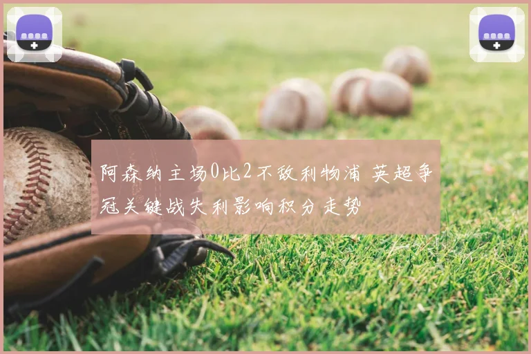 阿森纳主场0比2不敌利物浦 英超争冠关键战失利影响积分走势