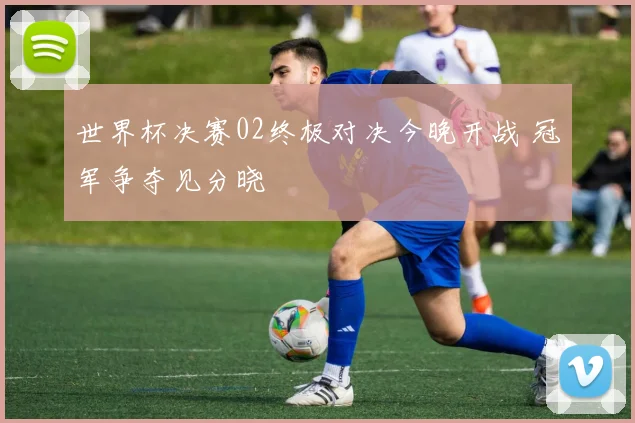 世界杯决赛02终极对决今晚开战 冠军争夺见分晓