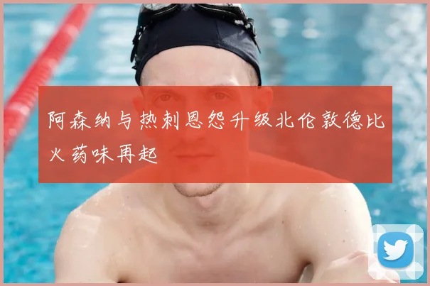 阿森纳与热刺恩怨升级北伦敦德比火药味再起