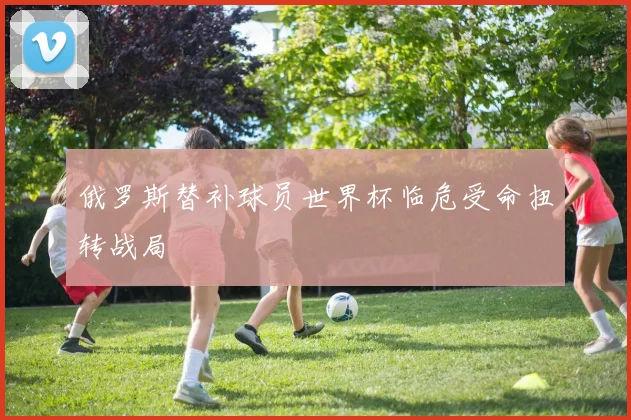 俄罗斯替补球员世界杯临危受命扭转战局
