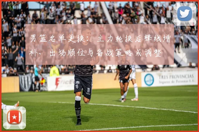 男篮名单更换：主力轮换后锋线增补，出场顺位与备战策略或调整